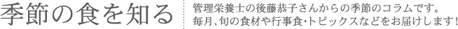 季節の食を知る：管理栄養士の後藤恭子さんからの季節コラムです。毎月、旬の食材や行事食・トピックスなどをお届けします！