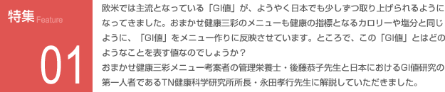特集01：欧州では主流となっている「GI値」がようやく日本でも少しずつ取り上げられるようになってきました。おまかせ健康三彩のメニューも健康の指標となるカロリーや塩分と同じように、「GI値」をメニュー作りに反映させています。ところで、この「GI値」とはどのようなことを表す値なのでしょうか？おまかせ健康三彩メニュー考案者の管理栄養士・後藤恭子先生と日本におけるGI値研究の第一人者であるTN健康科学研究所所長・永田孝之先生に解説していただきました。