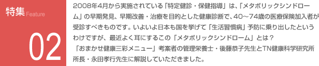 特集02：2008年4月から実施されている「特定健康・保険指導」は、「メタボリックシンドローム」の早期発見、早期改善・治療を目的とした健康診断で、40～74歳の医療保険化入者が受診すべきものです。いよいよ日本も国を挙げて「生活習慣病」予防に乗り出したというわけですが、最近よく耳にするこの「メタボリックシンドローム」とは？「おまかせ健康三彩メニュー」考案者の栄養管理士・後藤恭子先生とTN健康科学研究所所長・永田孝之先生に解説していただきました。