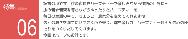 特集06：読書の秋です！秋の夜長をハーブティーを楽しみながら物語の世界に…虫の音や音楽を聴きながらゆったりとハーブティーを…毎日の生活の中で、ちょっと一息気分を変えてくれますね！のどの渇きを潤すだけでなく色や香り、味を楽しむ。ハーブティーはそんな心のゆとりをつくりだしてくれます。今回はハーブのお話です。