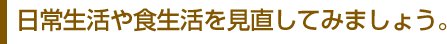 日常生活や食生活を見直してみましょう。