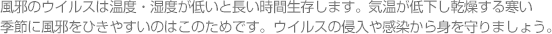 風邪のウイルスは温度・湿度が低いと長い時間生存します。気温が低下し乾燥する寒い季節に風邪をひきやすいのはこのためです。ウイルスの侵入や感染から身を守りましょう。