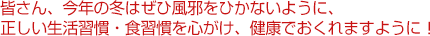 皆さん、今年の冬は風邪をひかないように、正しい生活習慣・食習慣を心がけ、健康でおくれますように！