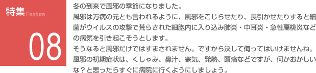 特集08：冬の到来で風邪の季節になりました。風邪の初期症状は、くしゃみ、鼻汁、寒気、発熱、頭痛などですが、何かおかしいな？と思ったらすぐに病院に行くようにしましょう。