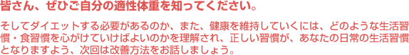 皆さん、ぜひご自分の適性体重を知ってください。そしてダイエットする必要があるのか、また、健康を維持していくには、どのような生活習慣・食習慣を心がけていけばよいのかを理解され、正しい習慣が、あなたの日常の生活習慣となりますよう、次回は改善方法をお話しましょう。