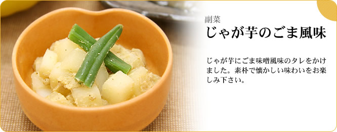 副菜:じゃが芋のごま風味 じゃが芋にごま味噌風味のタレをかけました。素朴で懐かしい味わいをお楽しみ下さい。
