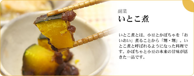 副菜:いとこ煮 いとこ煮とは、小豆とかぼちゃを「おいおい」煮ることから「甥・甥」。いとこ煮と呼ばれるようになった料理です。かぼちゃと小豆の本来の甘味が活きた一品です。