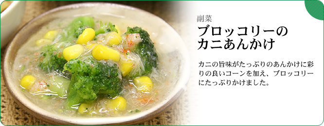 副菜:ブロッコリーのカニあんかけ カニの旨味がたっぷりのあんかけに彩りの良いコーンを加え、ブロッコリーにたっぷりかけました。