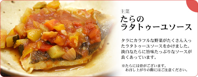 主菜:たらのラタトゥーユソース タラにカラフルな野菜がたくさん入ったラタトューユソースをかけました。淡白なたらに旨味たっぷりなソースが良くあっています。 ※たらには骨がございます。お召し上がりの際にはご注意ください。