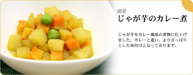 副菜:じゃが芋のカレー煮 じゃが芋をカレー風味の煮物に仕上げました。カレーと違い、よりさっぱりとした味付けとなっております。
