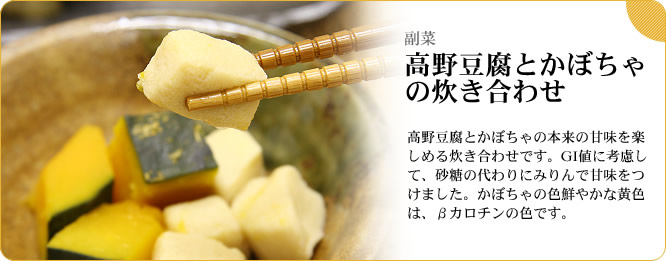 副菜:高野豆腐とかぼちゃの炊き合わせ 高野豆腐とかぼちゃの本来の甘味を楽しめる炊き合わせです。GI値に考慮して、砂糖の代わりにみりんで甘味をつけました。かぼちゃの色鮮やかな黄色は、βカロチンの色です。
