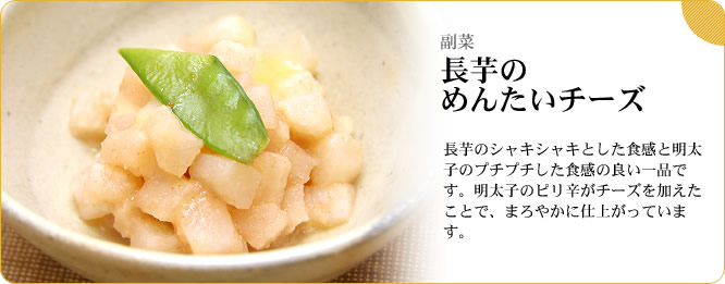 副菜:長芋のめんたいチーズ 長芋のシャキシャキとした食感と明太子のプチプチとした食感の良い一品です。明太子のピリ辛がチーズを加えたことで、まろやかに仕上がっています。