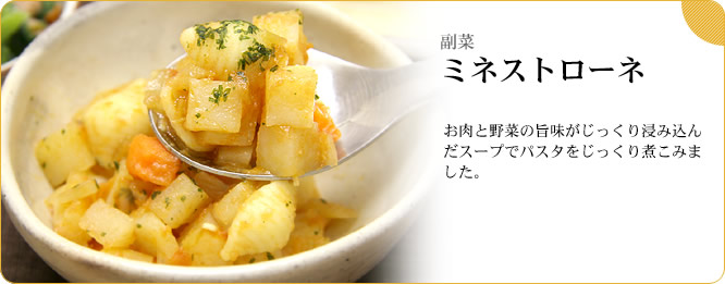 副菜:ミネストローネ お肉と野菜の旨味がじっくり浸み込んだスープでパスタをじっくり煮こみました。