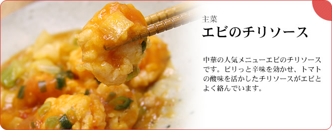 主菜:エビのチリソース 中華の人気メニューエビのチリソースです。ピリっと辛味を効かせ、トマトの酸味を活かしたチリソースがエビとよく絡んでいます。