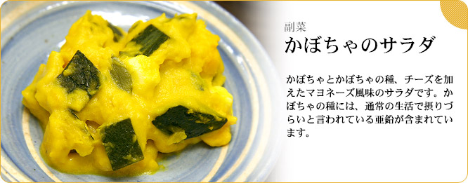 副菜:かぼちゃのサラダ かぼちゃとかぼちゃの種、チーズを加えたマヨネーズ風味のサラダです。かぼちゃの種には、通常の生活で摂りづらいと言われている亜鉛が含まれています。