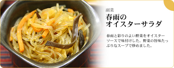 副菜:春雨のオイスターサラダ 春雨と彩りのよい野菜をオイスターソースで味付けした、野菜の旨味たっぷりなスープで炒めました。