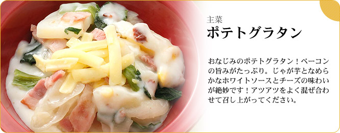 主菜:ポテトグラタン おなじみのポテトグラタン!ベーコンの旨みがたっぷり。じゃが芋となめらかなホワイトソースとチーズの味わいが絶妙です!アツアツをよく混ぜ合わせて召し上がってください。