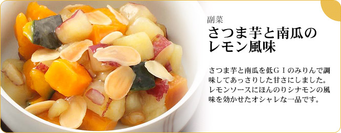 副菜:さつま芋と南瓜のレモン風味 さつま芋と南瓜を低GIのみりんで調味してあっさりした甘さにしました。レモンソースにほんのりシナモンの風味を効かせたオシャレな一品です。