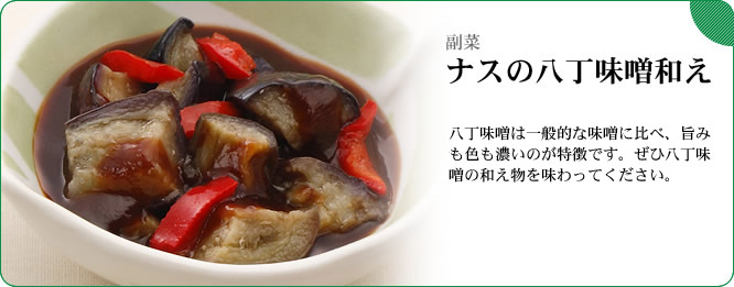 副菜:ナスの八丁味噌和え 八丁味噌は大豆と塩を原料とした味噌で、旨みも色も濃いのが特徴です。ぜひ八丁味噌の和え物を味わってください。
