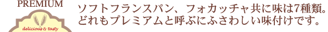 ソフトフランスパン、フォカッチャ共に味は7種類。どれもプレミアムと呼ぶにふさわしいサンドです。