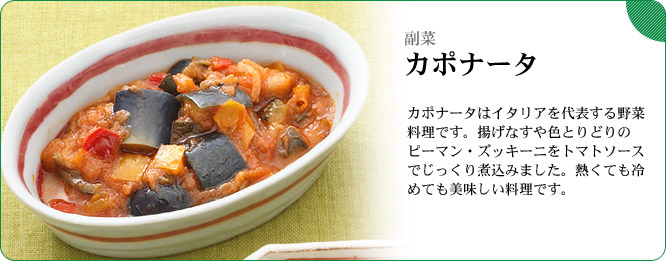 副菜:カポナータ カポナータはイタリアを代表する野菜料理です。揚げなすや色とりどりのピーマン・ズッキーニをトマトソースでじっくり煮込みました。熱くても冷めても美味しい料理です。