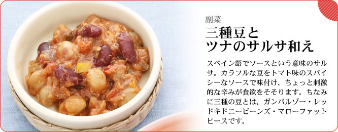 副菜:三種の豆とツナのサルサ和え スペイン語でソースという意味のサルサ。カラフルな豆をトマト味のスパイシーなソースで味付け、ちょっと刺激的な辛みが食欲をそそります。ちなみに三種の豆とは、ガンバルゾー・レッドキドニービーンズ・マローファットピースです。
