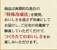 商品は画期的な独自の「特殊冷凍法」を開発。おいしさを逃さず冷凍にしてお届けし、ご自宅の冷蔵庫で解凍していただくだけで、つくりたてのおいしさをお楽しみいただけます。