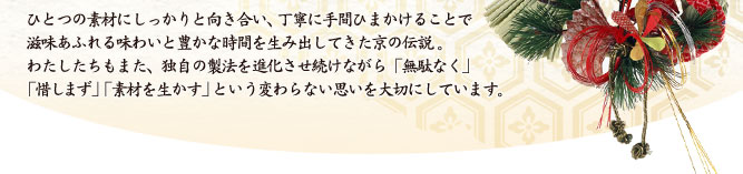 ひとつの素材にしっかりと向き合い、丁寧に手間ひまかけることで滋味あふれる味わいと豊かな時間を生み出してきた京の伝説。わたしたちもまた、独自の製法を進化させ続けながら「無駄なく」「惜しまず」「素材を生かす」という変わらない思いを大切にしています。
