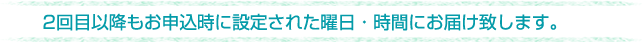 定期購入のお支払いにつきましては代金引換となります。ご了承ください。2回目以降もお申込時に設定された曜日・時間にお届け致します。