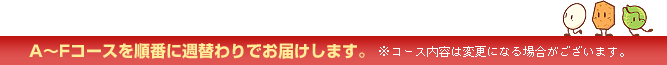 A~Fコースを順番に週替わりでお届けします。 ※コース内容は変更になる場合がございます。